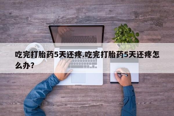 哪里有流产药联系方式吃完打胎药5天还疼.吃完打胎药5天还疼怎么办？
