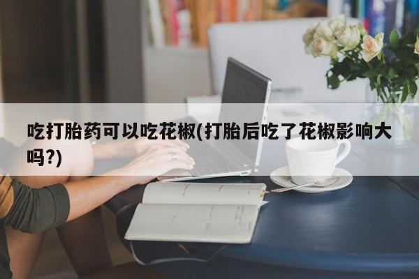 哪里有流产药联系方式吃打胎药可以吃花椒(打胎后吃了花椒影响大吗?)