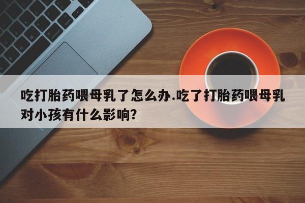 哪里有流产药联系方式吃打胎药喂母乳了怎么办.吃了打胎药喂母乳对小孩有什么影响？