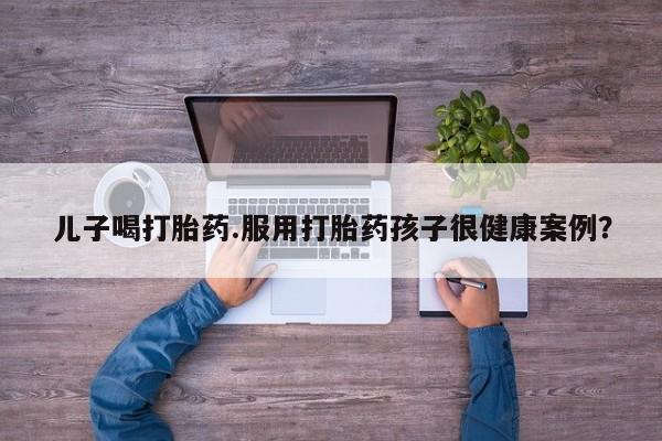 哪里有流产药联系方式儿子喝打胎药.服用打胎药孩子很健康案例？
