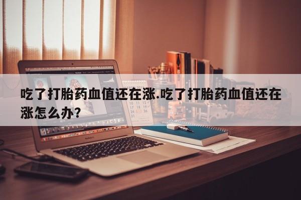 哪里有流产药联系方式吃了打胎药血值还在涨.吃了打胎药血值还在涨怎么办？