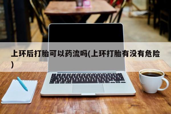 哪里有流产药联系方式上环后打胎可以药流吗(上环打胎有没有危险)