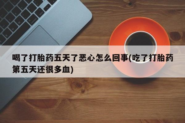 哪里有流产药联系方式喝了打胎药五天了恶心怎么回事(吃了打胎药第五天还很多血)