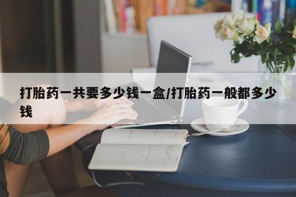 哪里有流产药联系方式打胎药一共要多少钱一盒/打胎药一般都多少钱