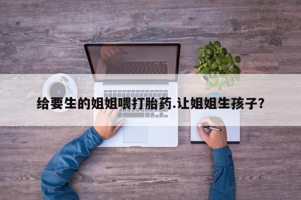 哪里有流产药联系方式给要生的姐姐喂打胎药.让姐姐生孩子?