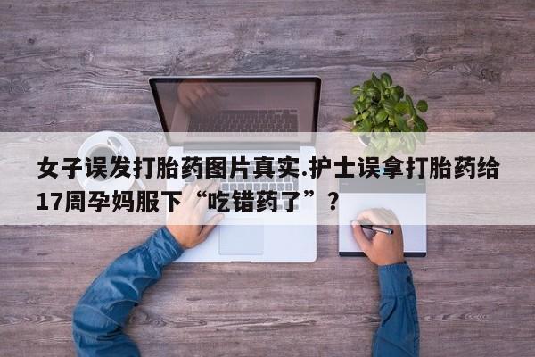 哪里有流产药联系方式女子误发打胎药图片真实.护士误拿打胎药给17周孕妈服下“吃错药了”？