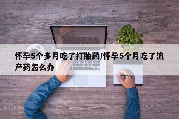 哪里有流产药联系方式怀孕5个多月吃了打胎药/怀孕5个月吃了流产药怎么办