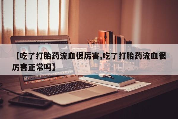 哪里有流产药联系方式【吃了打胎药流血很厉害,吃了打胎药流血很厉害正常吗】