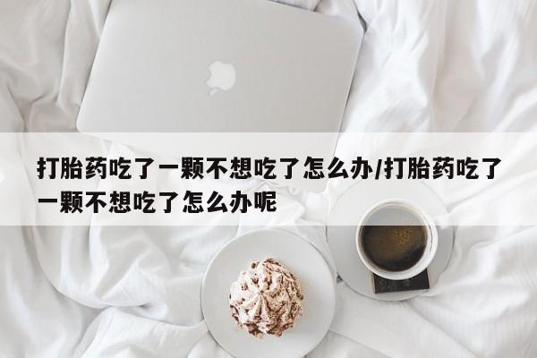 哪里有流产药联系方式打胎药吃了一颗不想吃了怎么办/打胎药吃了一颗不想吃了怎么办呢