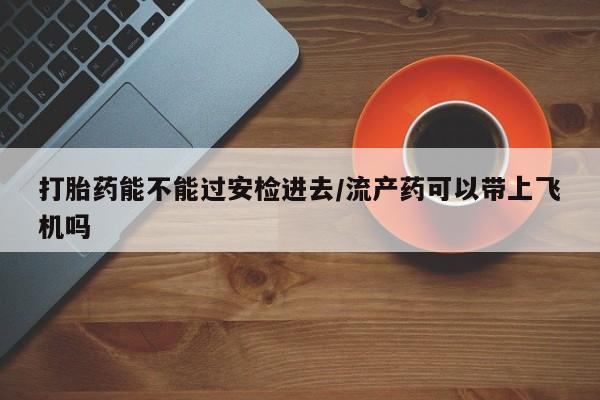 哪里有流产药联系方式打胎药能不能过安检进去/流产药可以带上飞机吗