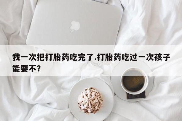 哪里有流产药联系方式我一次把打胎药吃完了.打胎药吃过一次孩子能要不?