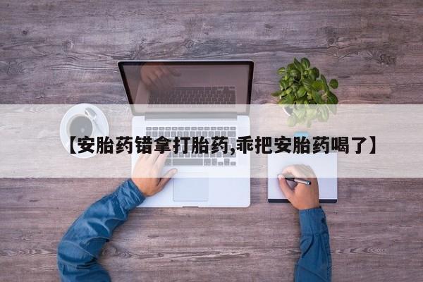 哪里有流产药联系方式【安胎药错拿打胎药,乖把安胎药喝了】