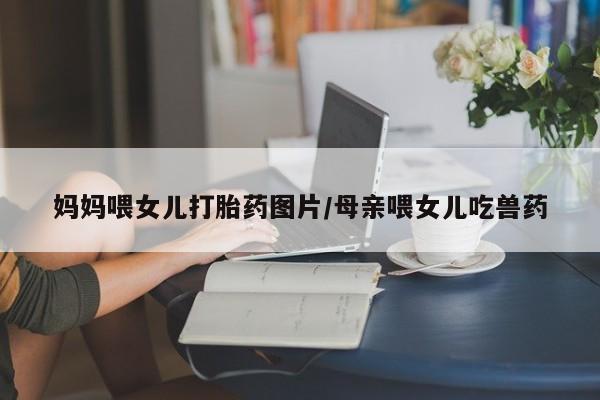 哪里有流产药联系方式妈妈喂女儿打胎药图片/母亲喂女儿吃兽药