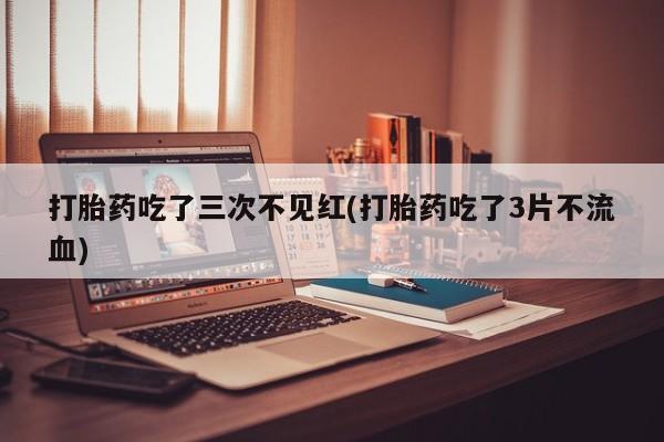 哪里有流产药联系方式打胎药吃了三次不见红(打胎药吃了3片不流血)