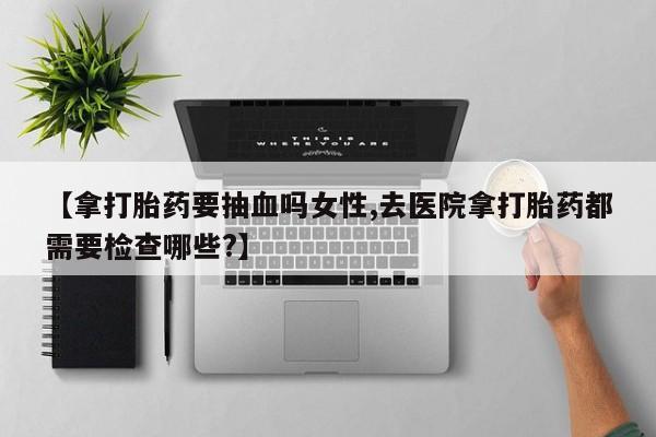 哪里有流产药联系方式【拿打胎药要抽血吗女性,去医院拿打胎药都需要检查哪些?】