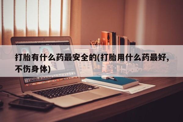 哪里有流产药联系方式打胎有什么药最安全的(打胎用什么药最好,不伤身体)