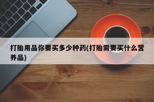 哪里有流产药联系方式打胎用品你要买多少种药(打胎需要买什么营养品)