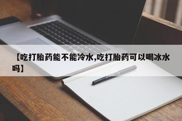 哪里有流产药联系方式【吃打胎药能不能冷水,吃打胎药可以喝冰水吗】
