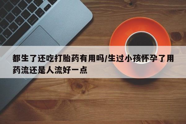 哪里有流产药联系方式都生了还吃打胎药有用吗/生过小孩怀孕了用药流还是人流好一点