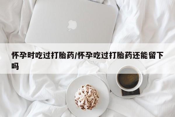 哪里有流产药联系方式怀孕时吃过打胎药/怀孕吃过打胎药还能留下吗