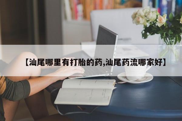 哪里有流产药联系方式【汕尾哪里有打胎的药,汕尾药流哪家好】