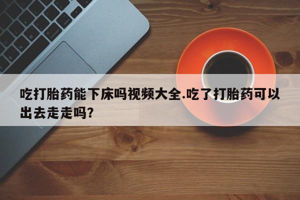 哪里有流产药联系方式吃打胎药能下床吗视频大全.吃了打胎药可以出去走走吗？