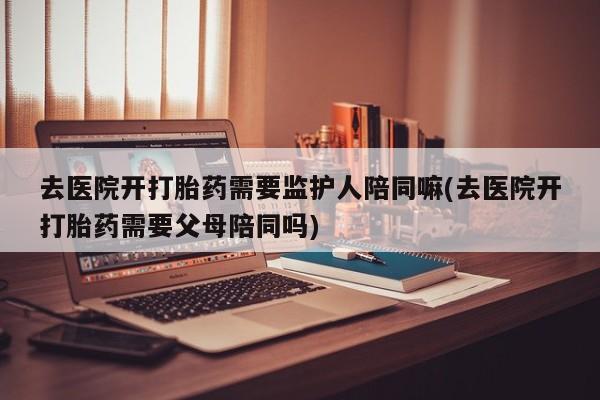 哪里有流产药联系方式去医院开打胎药需要监护人陪同嘛(去医院开打胎药需要父母陪同吗)