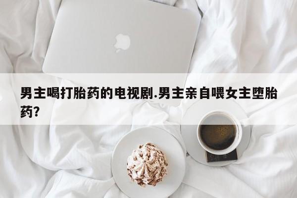 哪里有流产药联系方式男主喝打胎药的电视剧.男主亲自喂女主堕胎药？