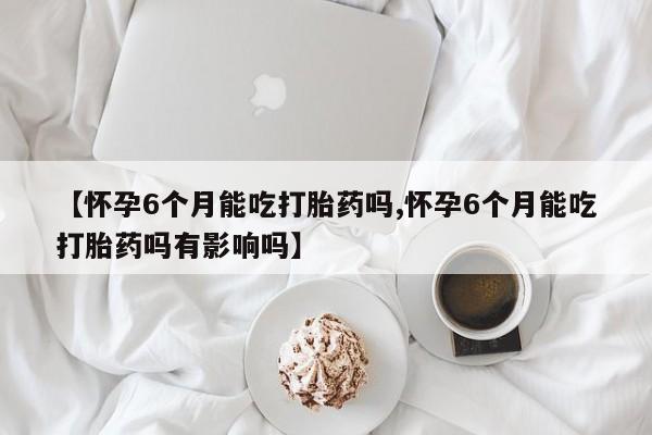 哪里有流产药联系方式【怀孕6个月能吃打胎药吗,怀孕6个月能吃打胎药吗有影响吗】