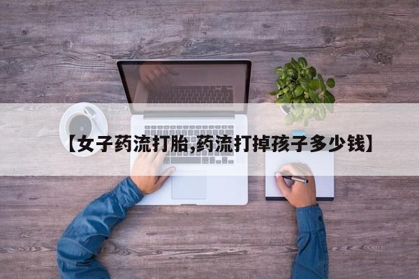 哪里有流产药联系方式【女子药流打胎,药流打掉孩子多少钱】