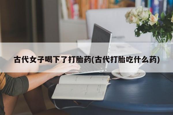 哪里有流产药联系方式古代女子喝下了打胎药(古代打胎吃什么药)