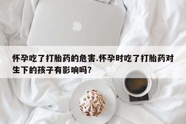 哪里有流产药联系方式怀孕吃了打胎药的危害.怀孕时吃了打胎药对生下的孩子有影响吗？