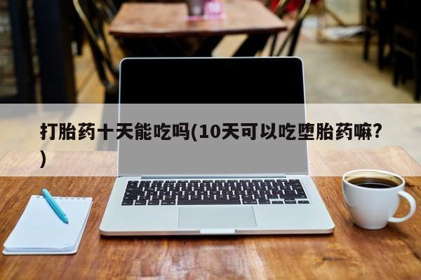 哪里有流产药联系方式打胎药十天能吃吗(10天可以吃堕胎药嘛?)