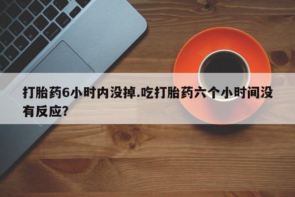 哪里有流产药联系方式打胎药6小时内没掉.吃打胎药六个小时间没有反应？