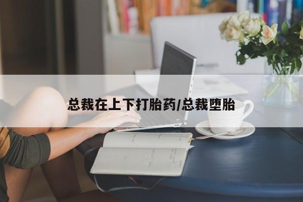 哪里有流产药联系方式总裁在上下打胎药/总裁堕胎