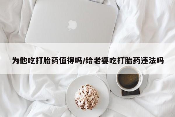 哪里有流产药联系方式为他吃打胎药值得吗/给老婆吃打胎药违法吗