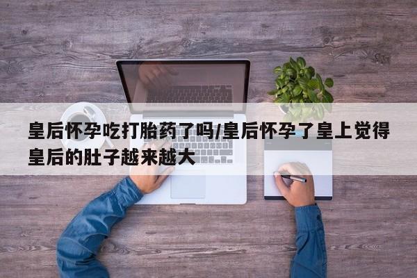 哪里有流产药联系方式皇后怀孕吃打胎药了吗/皇后怀孕了皇上觉得皇后的肚子越来越大