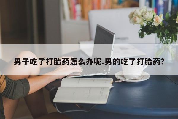 哪里有流产药联系方式男子吃了打胎药怎么办呢.男的吃了打胎药?